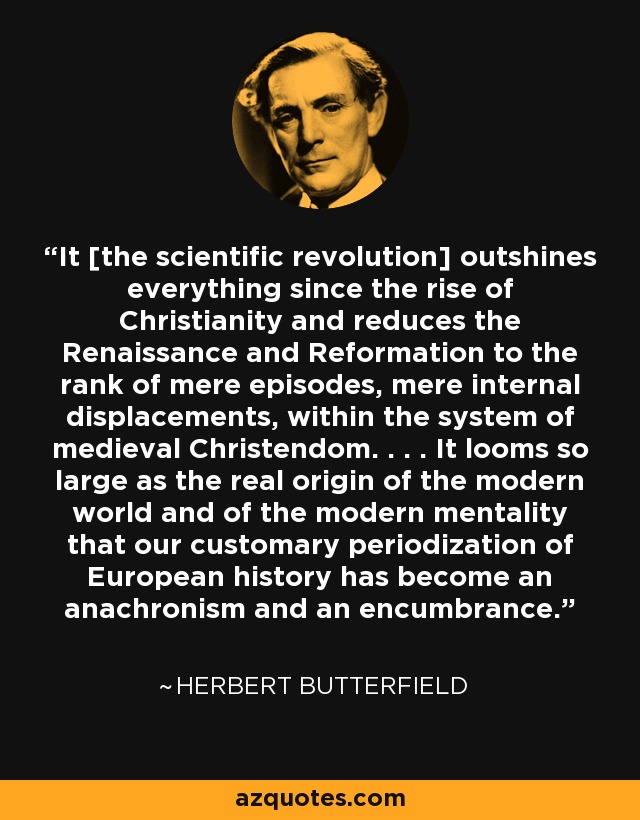 It [the scientific revolution] outshines everything since the rise of Christianity and reduces the Renaissance and Reformation to the rank of mere episodes, mere internal displacements, within the system of medieval Christendom. . . . It looms so large as the real origin of the modern world and of the modern mentality that our customary periodization of European history has become an anachronism and an encumbrance. - Herbert Butterfield