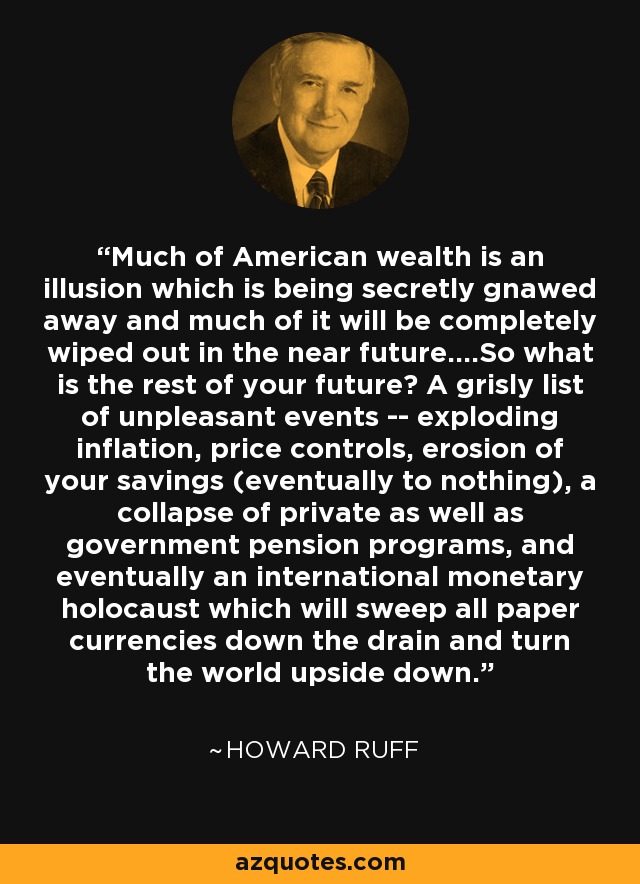 Much of American wealth is an illusion which is being secretly gnawed away and much of it will be completely wiped out in the near future....So what is the rest of your future? A grisly list of unpleasant events -- exploding inflation, price controls, erosion of your savings (eventually to nothing), a collapse of private as well as government pension programs, and eventually an international monetary holocaust which will sweep all paper currencies down the drain and turn the world upside down. - Howard Ruff