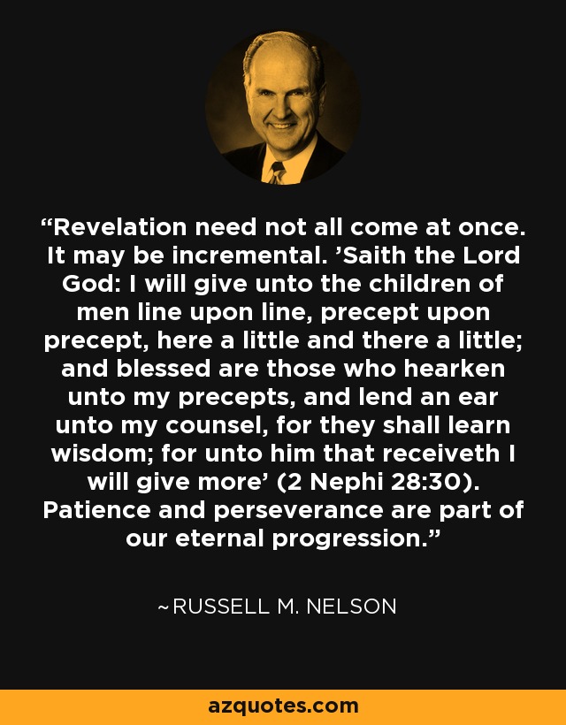 Revelation need not all come at once. It may be incremental. 'Saith the Lord God: I will give unto the children of men line upon line, precept upon precept, here a little and there a little; and blessed are those who hearken unto my precepts, and lend an ear unto my counsel, for they shall learn wisdom; for unto him that receiveth I will give more' (2 Nephi 28:30). Patience and perseverance are part of our eternal progression. - Russell M. Nelson