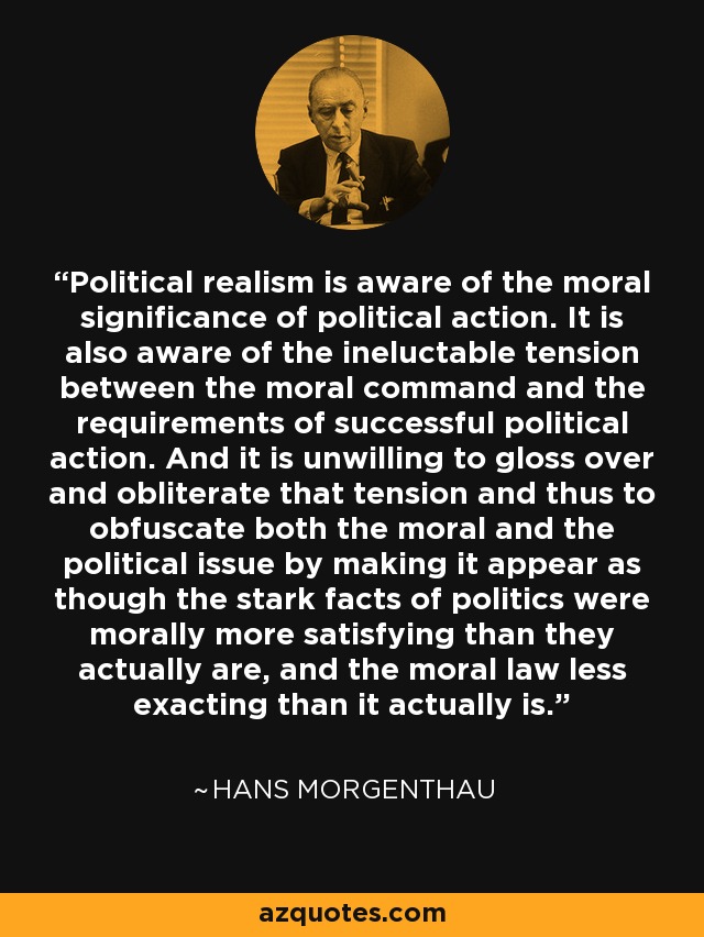 Political realism is aware of the moral significance of political action. It is also aware of the ineluctable tension between the moral command and the requirements of successful political action. And it is unwilling to gloss over and obliterate that tension and thus to obfuscate both the moral and the political issue by making it appear as though the stark facts of politics were morally more satisfying than they actually are, and the moral law less exacting than it actually is. - Hans Morgenthau