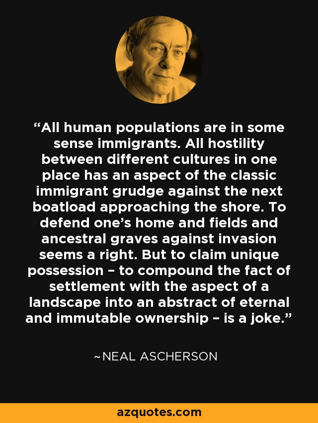 All human populations are in some sense immigrants. All hostility between different cultures in one place has an aspect of the classic immigrant grudge against the next boatload approaching the shore. To defend one’s home and fields and ancestral graves against invasion seems a right. But to claim unique possession – to compound the fact of settlement with the aspect of a landscape into an abstract of eternal and immutable ownership – is a joke. - Neal Ascherson