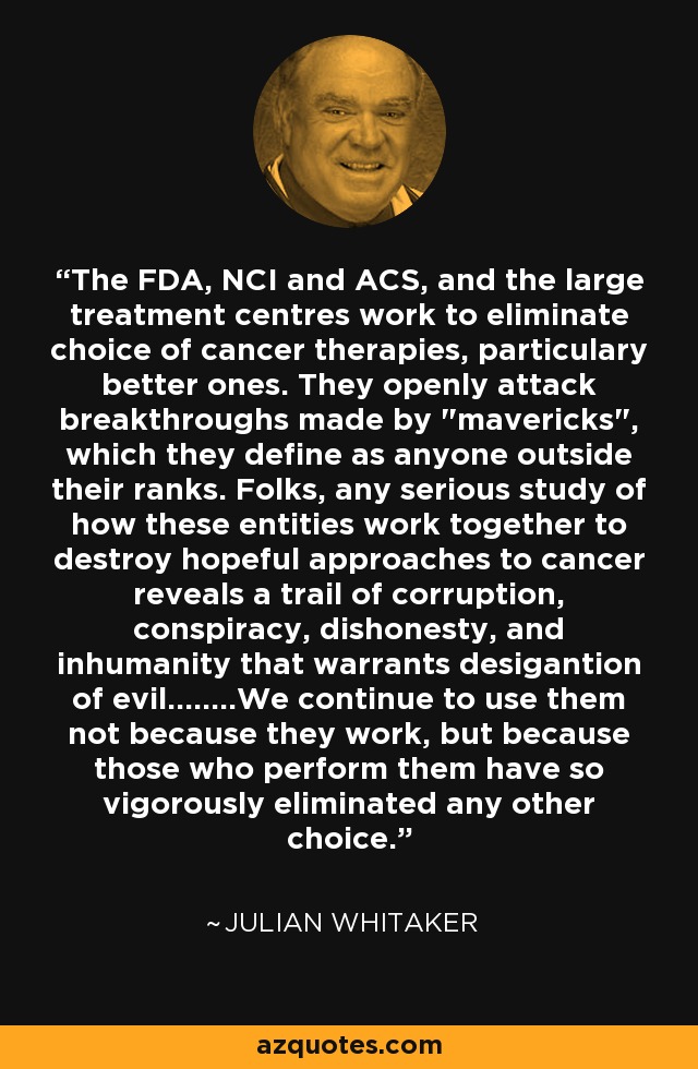 The FDA, NCI and ACS, and the large treatment centres work to eliminate choice of cancer therapies, particulary better ones. They openly attack breakthroughs made by 