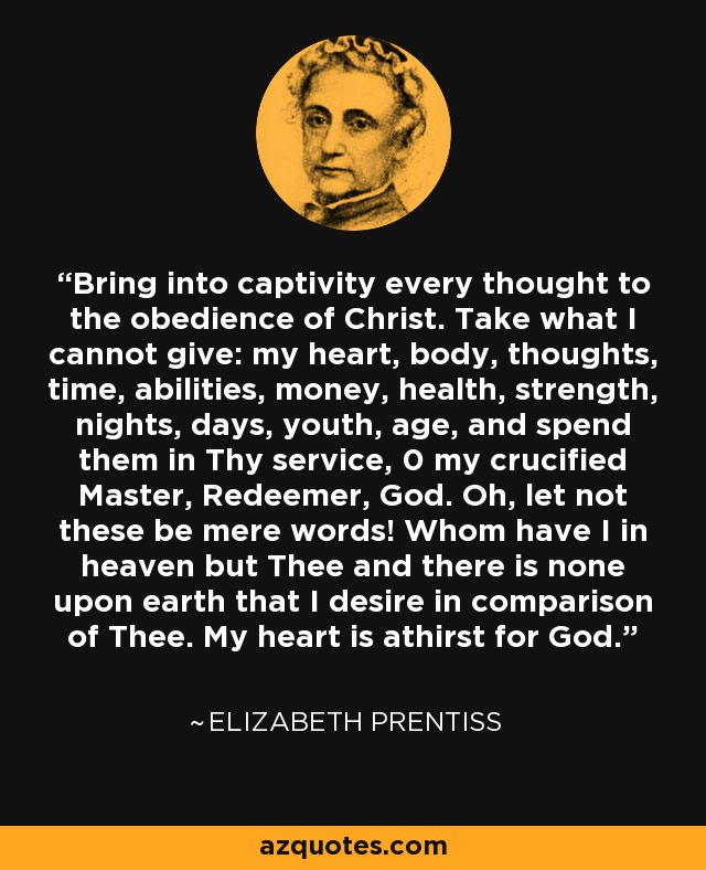 Bring into captivity every thought to the obedience of Christ. Take what I cannot give: my heart, body, thoughts, time, abilities, money, health, strength, nights, days, youth, age, and spend them in Thy service, 0 my crucified Master, Redeemer, God. Oh, let not these be mere words! Whom have I in heaven but Thee and there is none upon earth that I desire in comparison of Thee. My heart is athirst for God. - Elizabeth Prentiss