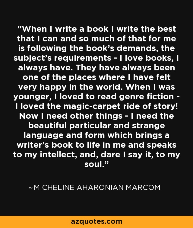 When I write a book I write the best that I can and so much of that for me is following the book's demands, the subject's requirements - I love books, I always have. They have always been one of the places where I have felt very happy in the world. When I was younger, I loved to read genre fiction - I loved the magic-carpet ride of story! Now I need other things - I need the beautiful particular and strange language and form which brings a writer's book to life in me and speaks to my intellect, and, dare I say it, to my soul. - Micheline Aharonian Marcom