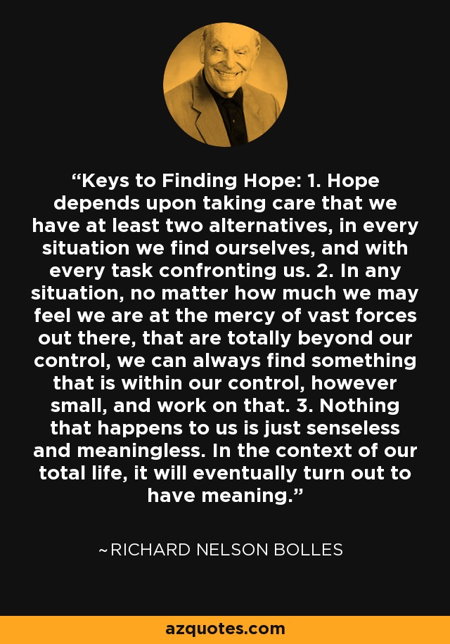 Keys to Finding Hope: 1. Hope depends upon taking care that we have at least two alternatives, in every situation we find ourselves, and with every task confronting us. 2. In any situation, no matter how much we may feel we are at the mercy of vast forces out there, that are totally beyond our control, we can always find something that is within our control, however small, and work on that. 3. Nothing that happens to us is just senseless and meaningless. In the context of our total life, it will eventually turn out to have meaning. - Richard Nelson Bolles