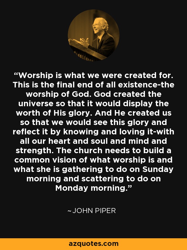 Worship is what we were created for. This is the final end of all existence-the worship of God. God created the universe so that it would display the worth of His glory. And He created us so that we would see this glory and reflect it by knowing and loving it-with all our heart and soul and mind and strength. The church needs to build a common vision of what worship is and what she is gathering to do on Sunday morning and scattering to do on Monday morning. - John Piper