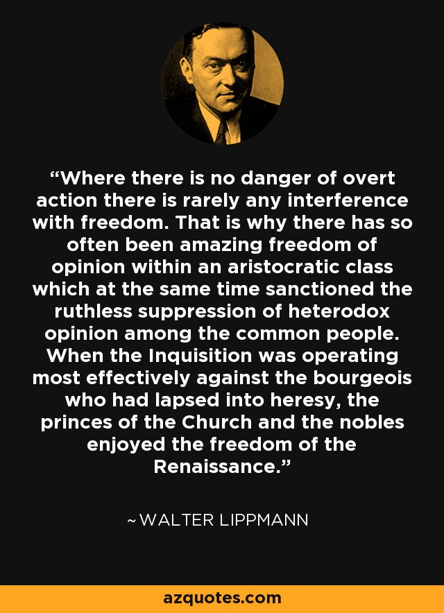 Where there is no danger of overt action there is rarely any interference with freedom. That is why there has so often been amazing freedom of opinion within an aristocratic class which at the same time sanctioned the ruthless suppression of heterodox opinion among the common people. When the Inquisition was operating most effectively against the bourgeois who had lapsed into heresy, the princes of the Church and the nobles enjoyed the freedom of the Renaissance. - Walter Lippmann