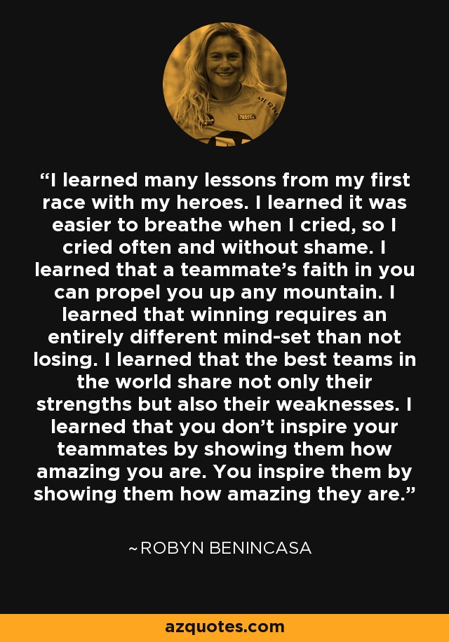 I learned many lessons from my first race with my heroes. I learned it was easier to breathe when I cried, so I cried often and without shame. I learned that a teammate's faith in you can propel you up any mountain. I learned that winning requires an entirely different mind-set than not losing. I learned that the best teams in the world share not only their strengths but also their weaknesses. I learned that you don't inspire your teammates by showing them how amazing you are. You inspire them by showing them how amazing they are. - Robyn Benincasa