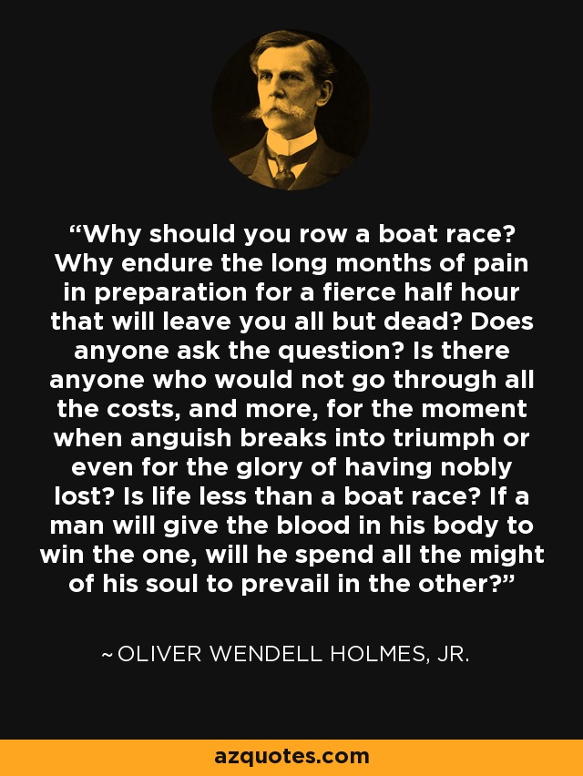 Why should you row a boat race? Why endure the long months of pain in preparation for a fierce half hour that will leave you all but dead? Does anyone ask the question? Is there anyone who would not go through all the costs, and more, for the moment when anguish breaks into triumph or even for the glory of having nobly lost? Is life less than a boat race? If a man will give the blood in his body to win the one, will he spend all the might of his soul to prevail in the other? - Oliver Wendell Holmes, Jr.