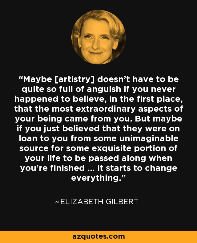 Maybe [artistry] doesn't have to be quite so full of anguish if you never happened to believe, in the first place, that the most extraordinary aspects of your being came from you. But maybe if you just believed that they were on loan to you from some unimaginable source for some exquisite portion of your life to be passed along when you're finished ... it starts to change everything. - Elizabeth Gilbert