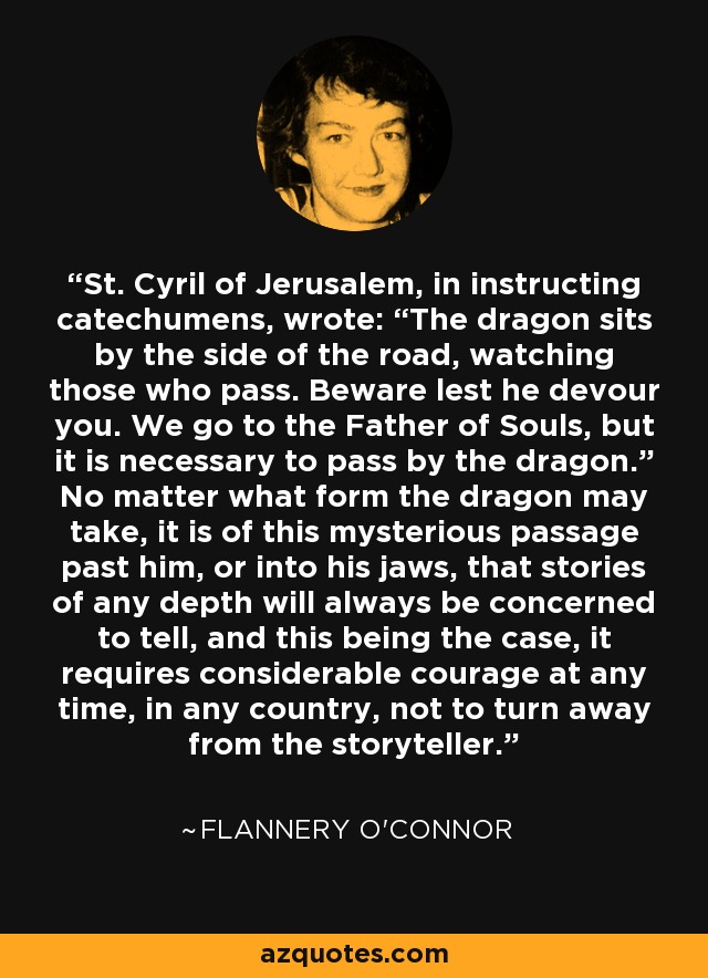 St. Cyril of Jerusalem, in instructing catechumens, wrote: “The dragon sits by the side of the road, watching those who pass. Beware lest he devour you. We go to the Father of Souls, but it is necessary to pass by the dragon.” No matter what form the dragon may take, it is of this mysterious passage past him, or into his jaws, that stories of any depth will always be concerned to tell, and this being the case, it requires considerable courage at any time, in any country, not to turn away from the storyteller. - Flannery O'Connor