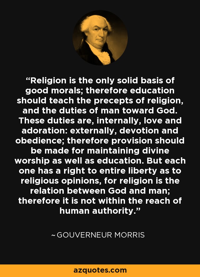 Religion is the only solid basis of good morals; therefore education should teach the precepts of religion, and the duties of man toward God. These duties are, internally, love and adoration: externally, devotion and obedience; therefore provision should be made for maintaining divine worship as well as education. But each one has a right to entire liberty as to religious opinions, for religion is the relation between God and man; therefore it is not within the reach of human authority. - Gouverneur Morris