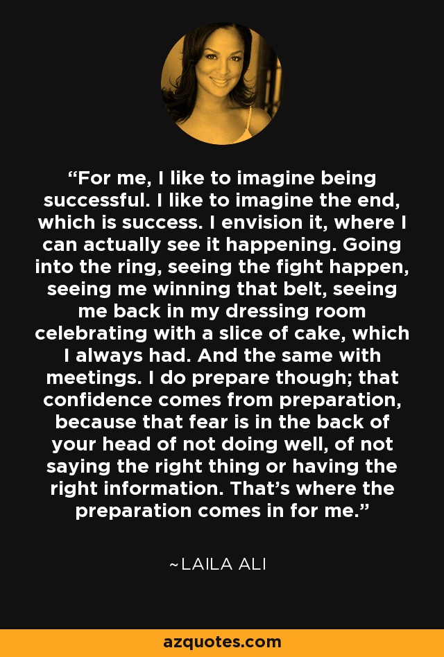 For me, I like to imagine being successful. I like to imagine the end, which is success. I envision it, where I can actually see it happening. Going into the ring, seeing the fight happen, seeing me winning that belt, seeing me back in my dressing room celebrating with a slice of cake, which I always had. And the same with meetings. I do prepare though; that confidence comes from preparation, because that fear is in the back of your head of not doing well, of not saying the right thing or having the right information. That's where the preparation comes in for me. - Laila Ali