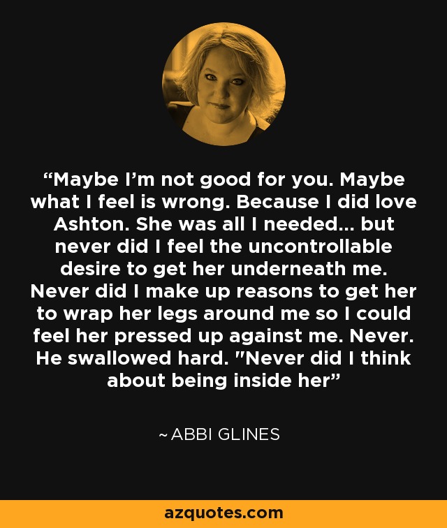 Maybe I'm not good for you. Maybe what I feel is wrong. Because I did love Ashton. She was all I needed... but never did I feel the uncontrollable desire to get her underneath me. Never did I make up reasons to get her to wrap her legs around me so I could feel her pressed up against me. Never. He swallowed hard. 