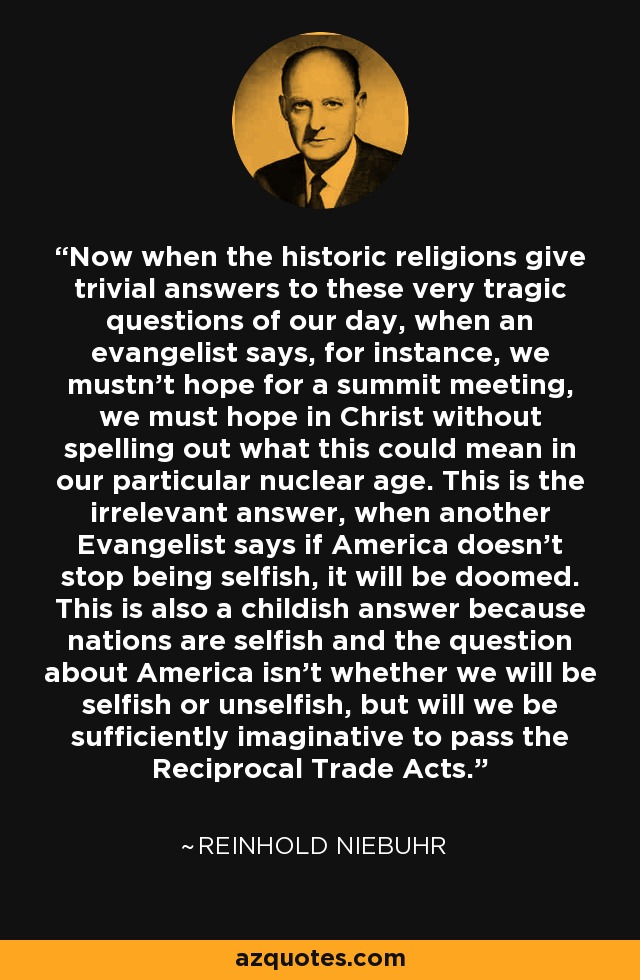 Now when the historic religions give trivial answers to these very tragic questions of our day, when an evangelist says, for instance, we mustn't hope for a summit meeting, we must hope in Christ without spelling out what this could mean in our particular nuclear age. This is the irrelevant answer, when another Evangelist says if America doesn't stop being selfish, it will be doomed. This is also a childish answer because nations are selfish and the question about America isn't whether we will be selfish or unselfish, but will we be sufficiently imaginative to pass the Reciprocal Trade Acts. - Reinhold Niebuhr