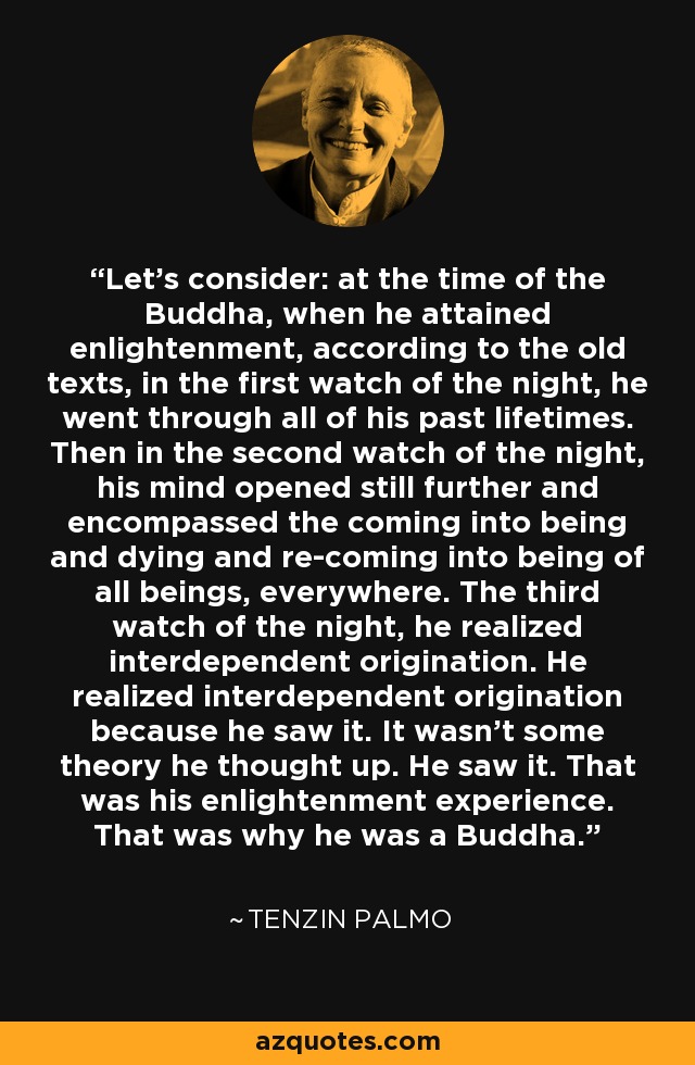 Let's consider: at the time of the Buddha, when he attained enlightenment, according to the old texts, in the first watch of the night, he went through all of his past lifetimes. Then in the second watch of the night, his mind opened still further and encompassed the coming into being and dying and re-coming into being of all beings, everywhere. The third watch of the night, he realized interdependent origination. He realized interdependent origination because he saw it. It wasn't some theory he thought up. He saw it. That was his enlightenment experience. That was why he was a Buddha. - Tenzin Palmo