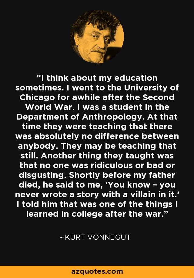 I think about my education sometimes. I went to the University of Chicago for awhile after the Second World War. I was a student in the Department of Anthropology. At that time they were teaching that there was absolutely no difference between anybody. They may be teaching that still. Another thing they taught was that no one was ridiculous or bad or disgusting. Shortly before my father died, he said to me, ‘You know – you never wrote a story with a villain in it.’ I told him that was one of the things I learned in college after the war. - Kurt Vonnegut