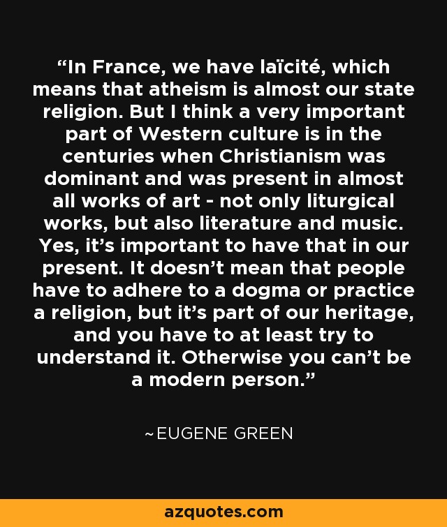 In France, we have laïcité, which means that atheism is almost our state religion. But I think a very important part of Western culture is in the centuries when Christianism was dominant and was present in almost all works of art - not only liturgical works, but also literature and music. Yes, it's important to have that in our present. It doesn't mean that people have to adhere to a dogma or practice a religion, but it's part of our heritage, and you have to at least try to understand it. Otherwise you can't be a modern person. - Eugene Green