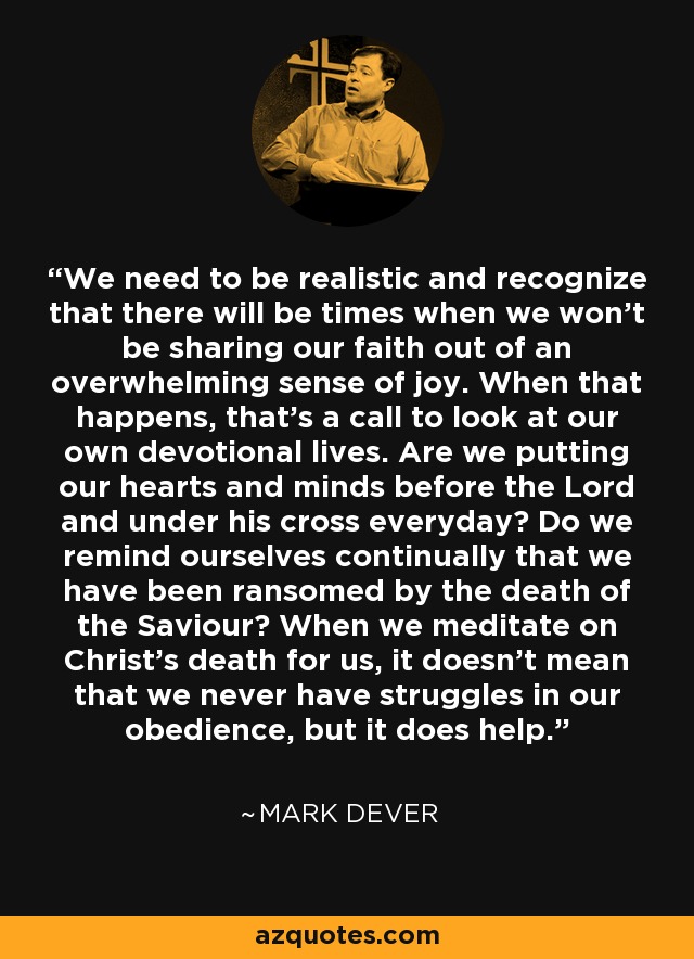 We need to be realistic and recognize that there will be times when we won't be sharing our faith out of an overwhelming sense of joy. When that happens, that's a call to look at our own devotional lives. Are we putting our hearts and minds before the Lord and under his cross everyday? Do we remind ourselves continually that we have been ransomed by the death of the Saviour? When we meditate on Christ's death for us, it doesn't mean that we never have struggles in our obedience, but it does help. - Mark Dever