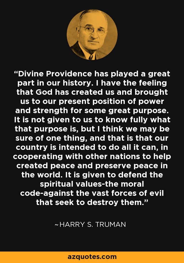 Divine Providence has played a great part in our history. I have the feeling that God has created us and brought us to our present position of power and strength for some great purpose. It is not given to us to know fully what that purpose is, but I think we may be sure of one thing, and that is that our country is intended to do all it can, in cooperating with other nations to help created peace and preserve peace in the world. It is given to defend the spiritual values-the moral code-against the vast forces of evil that seek to destroy them. - Harry S. Truman