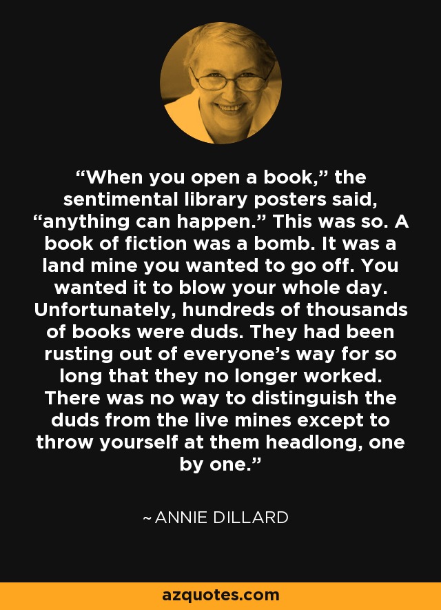 When you open a book,” the sentimental library posters said, “anything can happen.” This was so. A book of fiction was a bomb. It was a land mine you wanted to go off. You wanted it to blow your whole day. Unfortunately, hundreds of thousands of books were duds. They had been rusting out of everyone’s way for so long that they no longer worked. There was no way to distinguish the duds from the live mines except to throw yourself at them headlong, one by one. - Annie Dillard