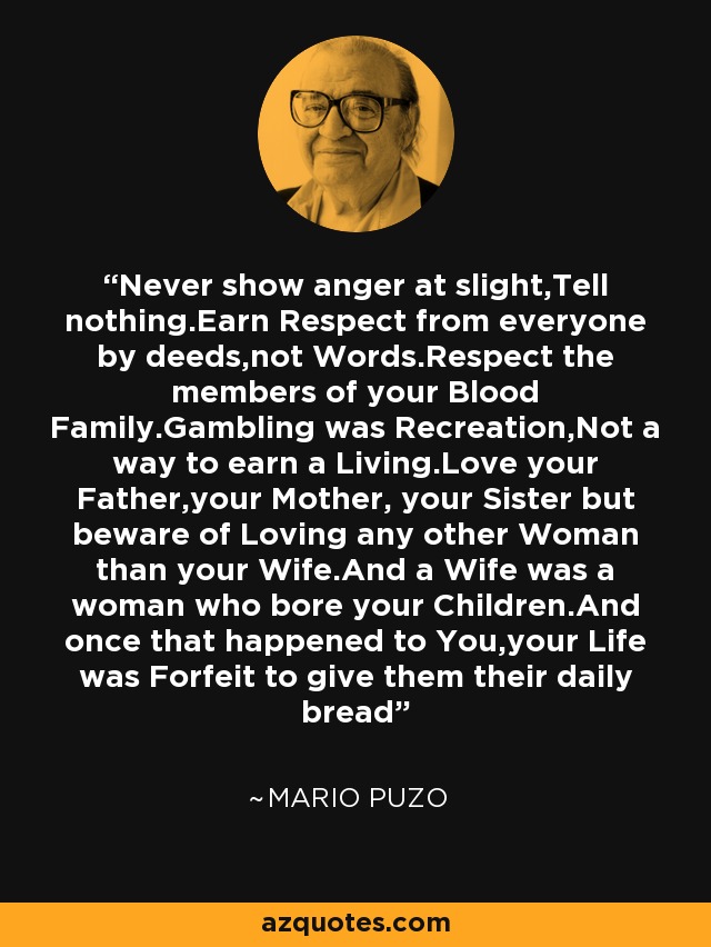 Never show anger at slight,Tell nothing.Earn Respect from everyone by deeds,not Words.Respect the members of your Blood Family.Gambling was Recreation,Not a way to earn a Living.Love your Father,your Mother, your Sister but beware of Loving any other Woman than your Wife.And a Wife was a woman who bore your Children.And once that happened to You,your Life was Forfeit to give them their daily bread - Mario Puzo
