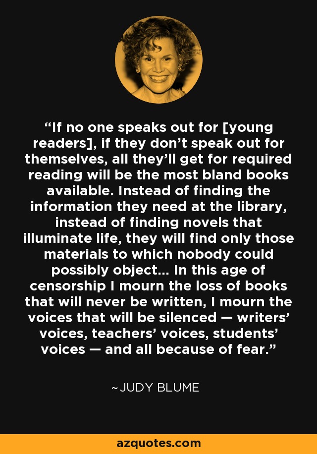 If no one speaks out for [young readers], if they don’t speak out for themselves, all they’ll get for required reading will be the most bland books available. Instead of finding the information they need at the library, instead of finding novels that illuminate life, they will find only those materials to which nobody could possibly object... In this age of censorship I mourn the loss of books that will never be written, I mourn the voices that will be silenced — writers’ voices, teachers’ voices, students’ voices — and all because of fear. - Judy Blume