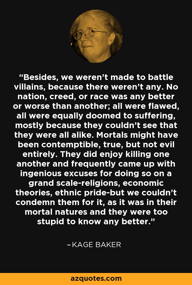 Besides, we weren't made to battle villains, because there weren't any. No nation, creed, or race was any better or worse than another; all were flawed, all were equally doomed to suffering, mostly because they couldn't see that they were all alike. Mortals might have been contemptible, true, but not evil entirely. They did enjoy killing one another and frequently came up with ingenious excuses for doing so on a grand scale-religions, economic theories, ethnic pride-but we couldn't condemn them for it, as it was in their mortal natures and they were too stupid to know any better. - Kage Baker