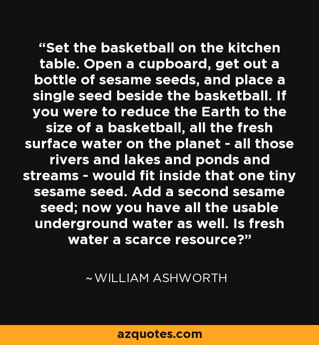 Set the basketball on the kitchen table. Open a cupboard, get out a bottle of sesame seeds, and place a single seed beside the basketball. If you were to reduce the Earth to the size of a basketball, all the fresh surface water on the planet - all those rivers and lakes and ponds and streams - would fit inside that one tiny sesame seed. Add a second sesame seed; now you have all the usable underground water as well. Is fresh water a scarce resource? - William Ashworth