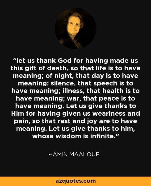 let us thank God for having made us this gift of death, so that life is to have meaning; of night, that day is to have meaning; silence, that speech is to have meaning; illness, that health is to have meaning; war, that peace is to have meaning. Let us give thanks to Him for having given us weariness and pain, so that rest and joy are to have meaning. Let us give thanks to him, whose wisdom is infinite. - Amin Maalouf