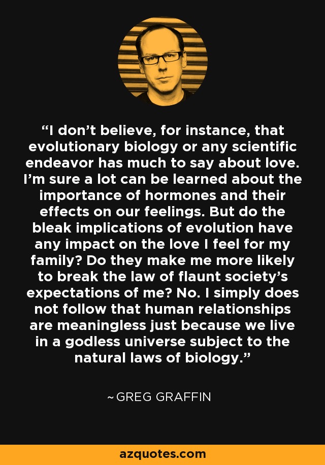 I don't believe, for instance, that evolutionary biology or any scientific endeavor has much to say about love. I'm sure a lot can be learned about the importance of hormones and their effects on our feelings. But do the bleak implications of evolution have any impact on the love I feel for my family? Do they make me more likely to break the law of flaunt society's expectations of me? No. I simply does not follow that human relationships are meaningless just because we live in a godless universe subject to the natural laws of biology. - Greg Graffin