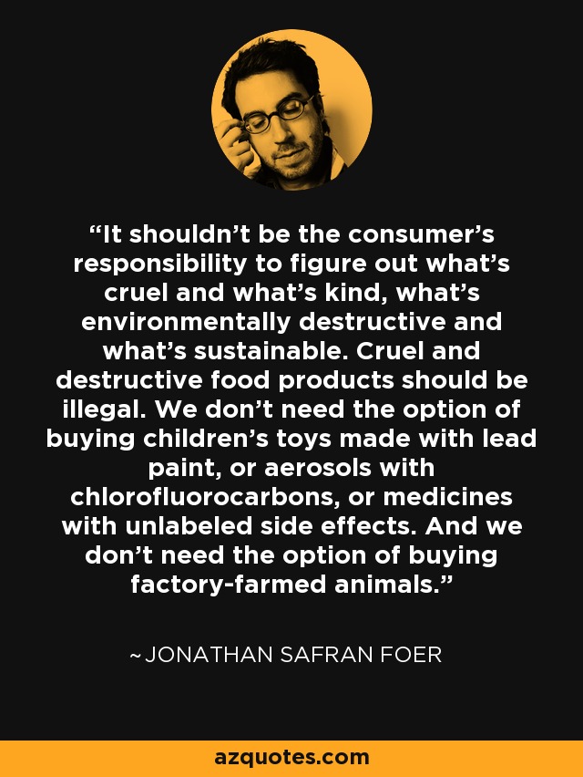 It shouldn't be the consumer's responsibility to figure out what's cruel and what's kind, what's environmentally destructive and what's sustainable. Cruel and destructive food products should be illegal. We don't need the option of buying children's toys made with lead paint, or aerosols with chlorofluorocarbons, or medicines with unlabeled side effects. And we don't need the option of buying factory-farmed animals. - Jonathan Safran Foer