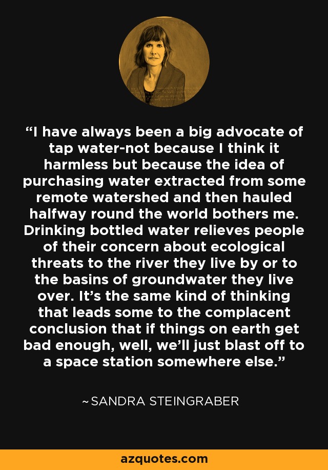 I have always been a big advocate of tap water-not because I think it harmless but because the idea of purchasing water extracted from some remote watershed and then hauled halfway round the world bothers me. Drinking bottled water relieves people of their concern about ecological threats to the river they live by or to the basins of groundwater they live over. It's the same kind of thinking that leads some to the complacent conclusion that if things on earth get bad enough, well, we'll just blast off to a space station somewhere else. - Sandra Steingraber