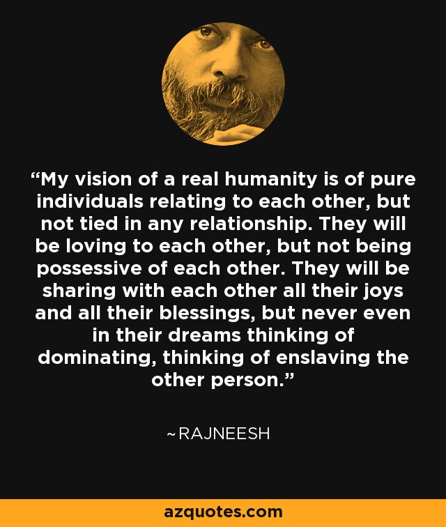 My vision of a real humanity is of pure individuals relating to each other, but not tied in any relationship. They will be loving to each other, but not being possessive of each other. They will be sharing with each other all their joys and all their blessings, but never even in their dreams thinking of dominating, thinking of enslaving the other person. - Rajneesh