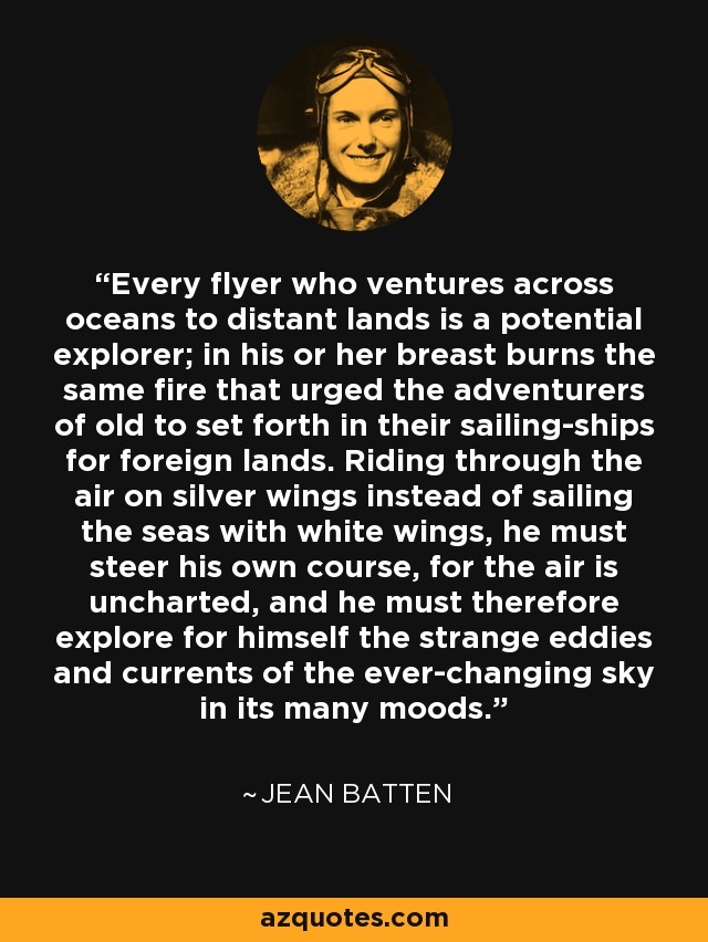 Every flyer who ventures across oceans to distant lands is a potential explorer; in his or her breast burns the same fire that urged the adventurers of old to set forth in their sailing-ships for foreign lands. Riding through the air on silver wings instead of sailing the seas with white wings, he must steer his own course, for the air is uncharted, and he must therefore explore for himself the strange eddies and currents of the ever-changing sky in its many moods. - Jean Batten