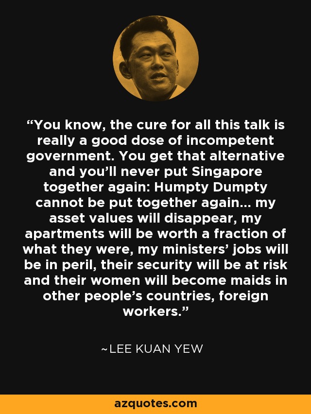 You know, the cure for all this talk is really a good dose of incompetent government. You get that alternative and you'll never put Singapore together again: Humpty Dumpty cannot be put together again... my asset values will disappear, my apartments will be worth a fraction of what they were, my ministers' jobs will be in peril, their security will be at risk and their women will become maids in other people's countries, foreign workers. - Lee Kuan Yew