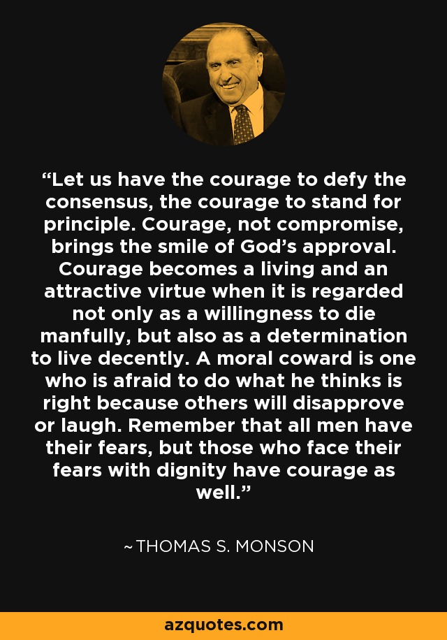 Let us have the courage to defy the consensus, the courage to stand for principle. Courage, not compromise, brings the smile of God’s approval. Courage becomes a living and an attractive virtue when it is regarded not only as a willingness to die manfully, but also as a determination to live decently. A moral coward is one who is afraid to do what he thinks is right because others will disapprove or laugh. Remember that all men have their fears, but those who face their fears with dignity have courage as well. - Thomas S. Monson