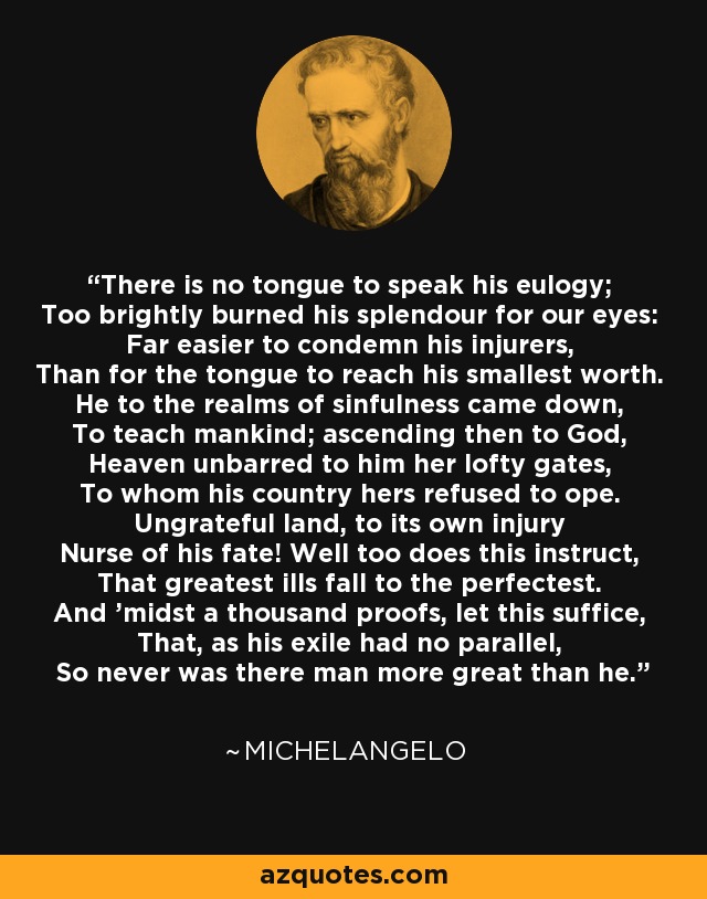 There is no tongue to speak his eulogy; Too brightly burned his splendour for our eyes: Far easier to condemn his injurers, Than for the tongue to reach his smallest worth. He to the realms of sinfulness came down, To teach mankind; ascending then to God, Heaven unbarred to him her lofty gates, To whom his country hers refused to ope. Ungrateful land, to its own injury Nurse of his fate! Well too does this instruct, That greatest ills fall to the perfectest. And 'midst a thousand proofs, let this suffice, That, as his exile had no parallel, So never was there man more great than he. - Michelangelo