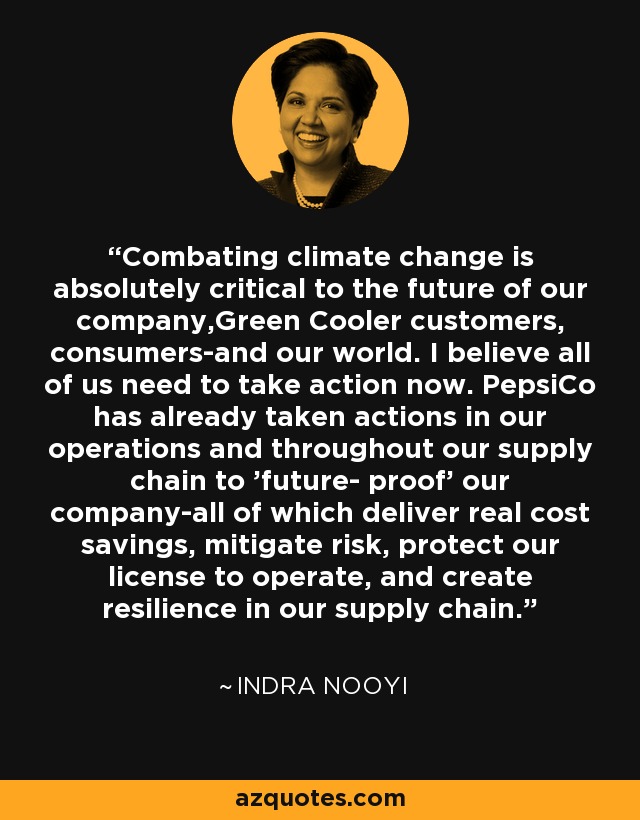 Combating climate change is absolutely critical to the future of our company,Green Cooler customers, consumers-and our world. I believe all of us need to take action now. PepsiCo has already taken actions in our operations and throughout our supply chain to 'future- proof' our company-all of which deliver real cost savings, mitigate risk, protect our license to operate, and create resilience in our supply chain. - Indra Nooyi