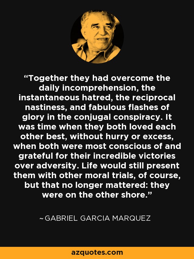 Together they had overcome the daily incomprehension, the instantaneous hatred, the reciprocal nastiness, and fabulous flashes of glory in the conjugal conspiracy. It was time when they both loved each other best, without hurry or excess, when both were most conscious of and grateful for their incredible victories over adversity. Life would still present them with other moral trials, of course, but that no longer mattered: they were on the other shore. - Gabriel Garcia Marquez