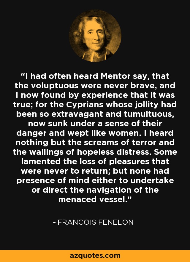 I had often heard Mentor say, that the voluptuous were never brave, and I now found by experience that it was true; for the Cyprians whose jollity had been so extravagant and tumultuous, now sunk under a sense of their danger and wept like women. I heard nothing but the screams of terror and the wailings of hopeless distress. Some lamented the loss of pleasures that were never to return; but none had presence of mind either to undertake or direct the navigation of the menaced vessel. - Francois Fenelon