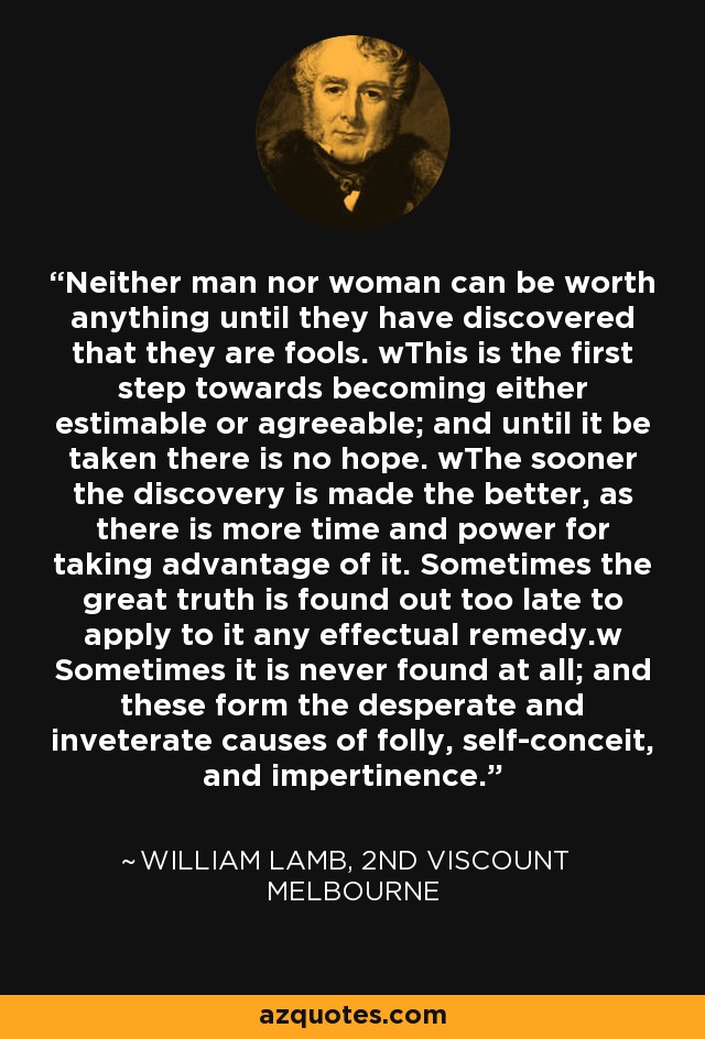 Neither man nor woman can be worth anything until they have discovered that they are fools. wThis is the first step towards becoming either estimable or agreeable; and until it be taken there is no hope. wThe sooner the discovery is made the better, as there is more time and power for taking advantage of it. Sometimes the great truth is found out too late to apply to it any effectual remedy.w Sometimes it is never found at all; and these form the desperate and inveterate causes of folly, self-conceit, and impertinence. - William Lamb, 2nd Viscount Melbourne