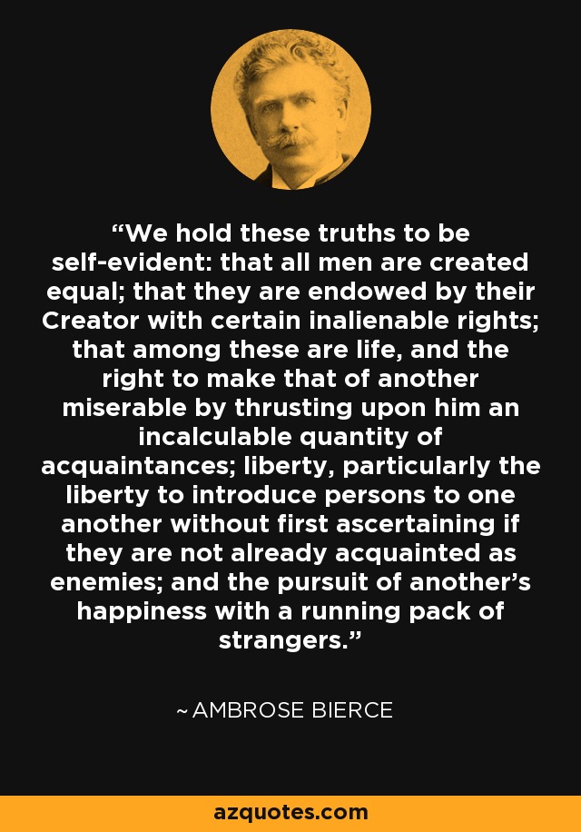 We hold these truths to be self-evident: that all men are created equal; that they are endowed by their Creator with certain inalienable rights; that among these are life, and the right to make that of another miserable by thrusting upon him an incalculable quantity of acquaintances; liberty, particularly the liberty to introduce persons to one another without first ascertaining if they are not already acquainted as enemies; and the pursuit of another's happiness with a running pack of strangers. - Ambrose Bierce