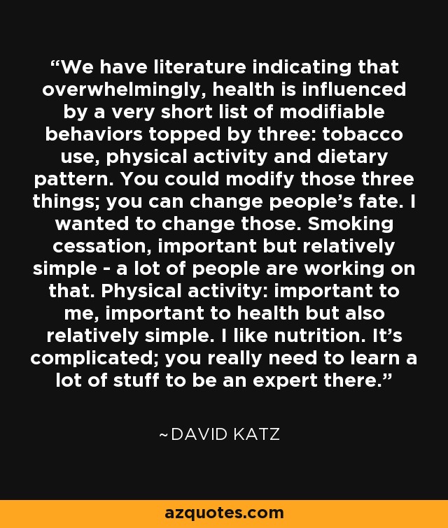 We have literature indicating that overwhelmingly, health is influenced by a very short list of modifiable behaviors topped by three: tobacco use, physical activity and dietary pattern. You could modify those three things; you can change people's fate. I wanted to change those. Smoking cessation, important but relatively simple - a lot of people are working on that. Physical activity: important to me, important to health but also relatively simple. I like nutrition. It's complicated; you really need to learn a lot of stuff to be an expert there. - David Katz