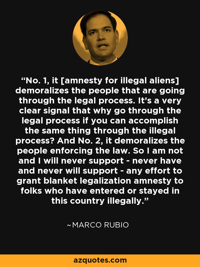 No. 1, it [amnesty for illegal aliens] demoralizes the people that are going through the legal process. It's a very clear signal that why go through the legal process if you can accomplish the same thing through the illegal process? And No. 2, it demoralizes the people enforcing the law. So I am not and I will never support - never have and never will support - any effort to grant blanket legalization amnesty to folks who have entered or stayed in this country illegally. - Marco Rubio