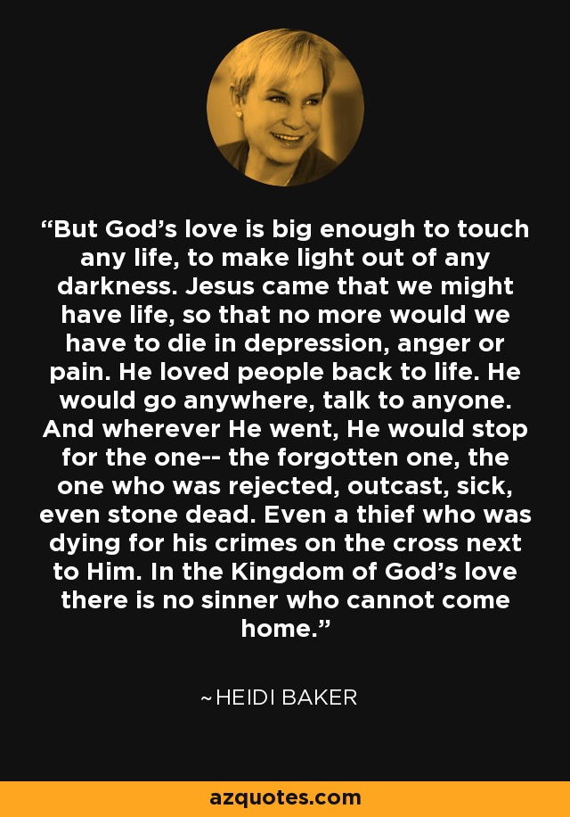 But God's love is big enough to touch any life, to make light out of any darkness. Jesus came that we might have life, so that no more would we have to die in depression, anger or pain. He loved people back to life. He would go anywhere, talk to anyone. And wherever He went, He would stop for the one-- the forgotten one, the one who was rejected, outcast, sick, even stone dead. Even a thief who was dying for his crimes on the cross next to Him. In the Kingdom of God's love there is no sinner who cannot come home. - Heidi Baker