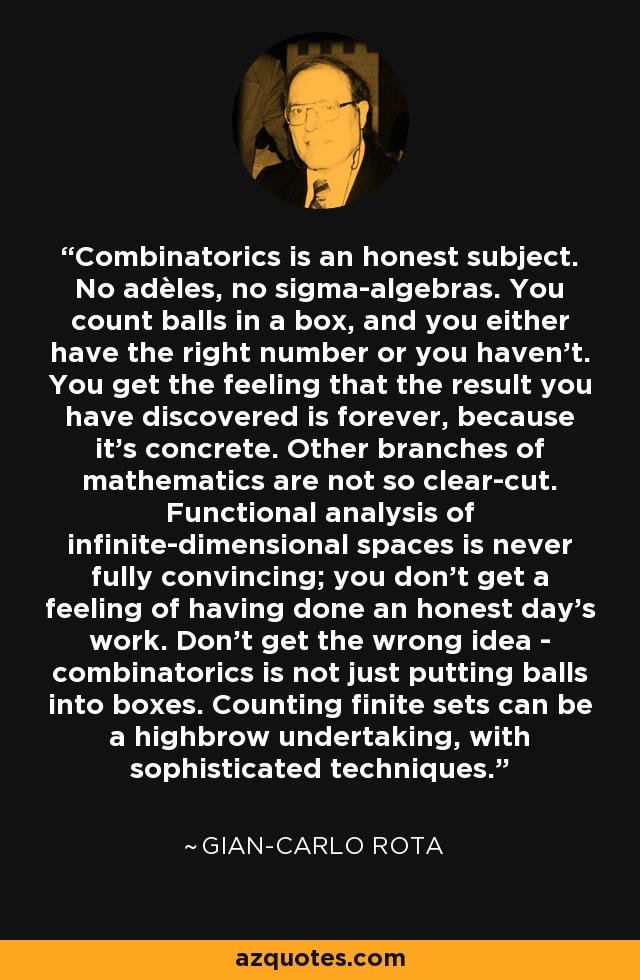 Combinatorics is an honest subject. No adèles, no sigma-algebras. You count balls in a box, and you either have the right number or you haven't. You get the feeling that the result you have discovered is forever, because it's concrete. Other branches of mathematics are not so clear-cut. Functional analysis of infinite-dimensional spaces is never fully convincing; you don't get a feeling of having done an honest day's work. Don't get the wrong idea - combinatorics is not just putting balls into boxes. Counting finite sets can be a highbrow undertaking, with sophisticated techniques. - Gian-Carlo Rota