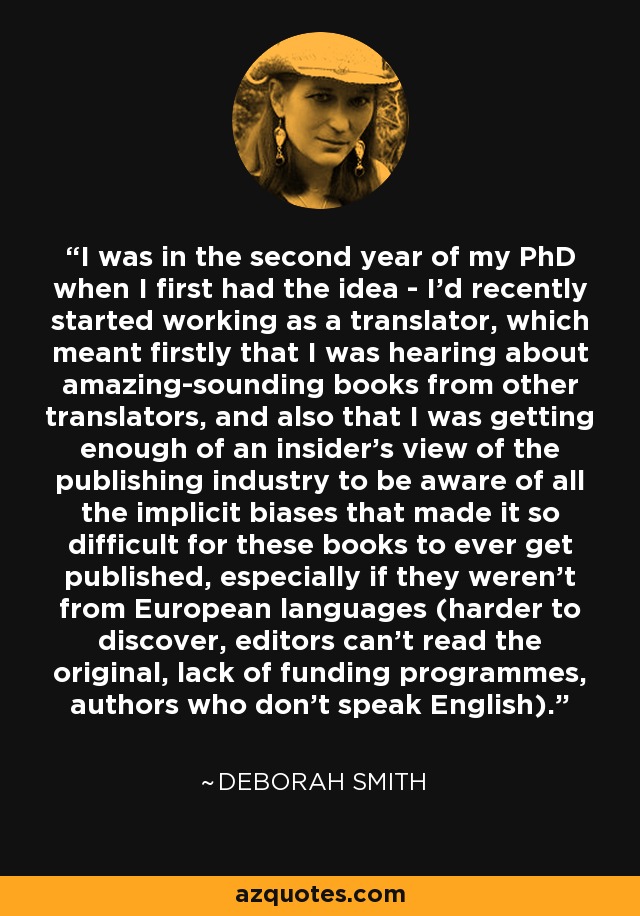 I was in the second year of my PhD when I first had the idea - I'd recently started working as a translator, which meant firstly that I was hearing about amazing-sounding books from other translators, and also that I was getting enough of an insider's view of the publishing industry to be aware of all the implicit biases that made it so difficult for these books to ever get published, especially if they weren't from European languages (harder to discover, editors can't read the original, lack of funding programmes, authors who don't speak English). - Deborah Smith