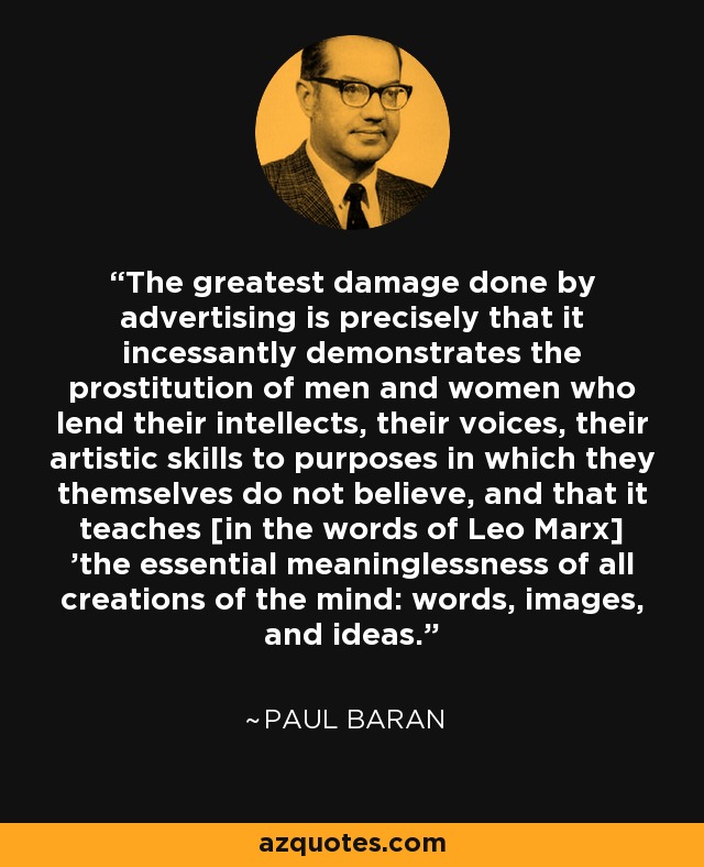 The greatest damage done by advertising is precisely that it incessantly demonstrates the prostitution of men and women who lend their intellects, their voices, their artistic skills to purposes in which they themselves do not believe, and that it teaches [in the words of Leo Marx] 'the essential meaninglessness of all creations of the mind: words, images, and ideas.' - Paul Baran