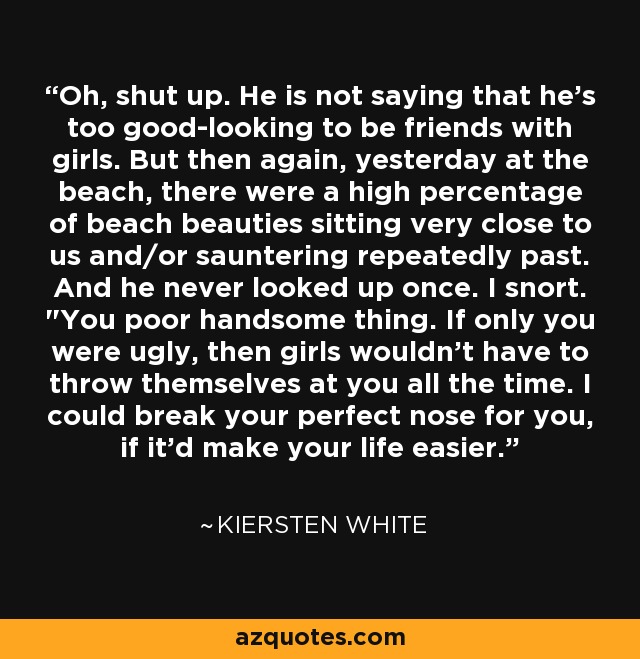 Oh, shut up. He is not saying that he's too good-looking to be friends with girls. But then again, yesterday at the beach, there were a high percentage of beach beauties sitting very close to us and/or sauntering repeatedly past. And he never looked up once. I snort. 